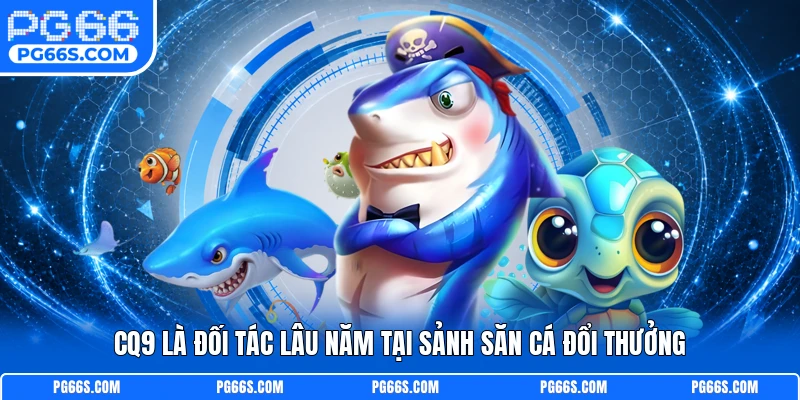 CQ9 là đối tác lâu năm tại sảnh săn cá đổi thưởng