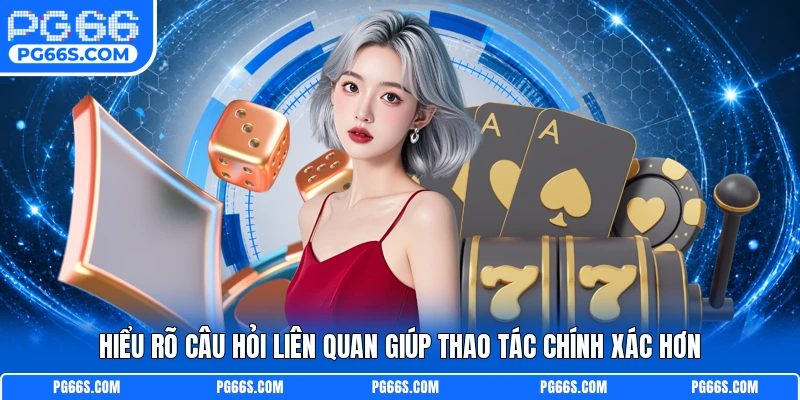 Hiểu rõ câu hỏi liên quan giúp thao tác chính xác hơn